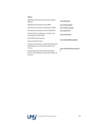 Others                                                    

Multilateral Investment Guarantee Agency 
                                                         www.miga.org 
(MIGA) 
Multilateral Investment Fund (MIF)                       www.iadb.org/mif 
Asia‐Pacific Economic Cooperation (APEC)                 www.apecsec.org.sg 
Investment Promotion Network (IPANET)                    www.ipanet.net 
United Nations Conference on Trade and 
                                                         www.unctad.org 
Development (UNCTAD) 
Portal del Estado Peruano 
                                                         www.perugobierno.gob.pe 
(Peruvian State Portal) 
Centro de Inversiones y Desarrollo Industrial 
del Ministerio de Asuntos Económicos de 
Taiwán                                                   www.investintaiwan.nat.gov.t
(Investment and Industrial Development                   w 
Centre of the Ministry of Economic Affairs of 
Taiwan) 

 




               © Copyright 2009 UHY International Ltd                               ‐51‐
 