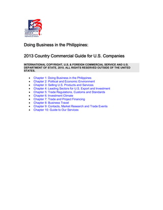 Doing Business in the Philippines:
2013 Country Commercial Guide for U.S. Companies
INTERNATIONAL COPYRIGHT, U.S. & FOREIGN COMMERCIAL SERVICE AND U.S.
DEPARTMENT OF STATE, 2010. ALL RIGHTS RESERVED OUTSIDE OF THE UNITED
STATES.
• Chapter 1: Doing Business in the Philippines
• Chapter 2: Political and Economic Environment
• Chapter 3: Selling U.S. Products and Services
• Chapter 4: Leading Sectors for U.S. Export and Investment
• Chapter 5: Trade Regulations, Customs and Standards
• Chapter 6: Investment Climate
• Chapter 7: Trade and Project Financing
• Chapter 8: Business Travel
• Chapter 9: Contacts, Market Research and Trade Events
• Chapter 10: Guide to Our Services
 