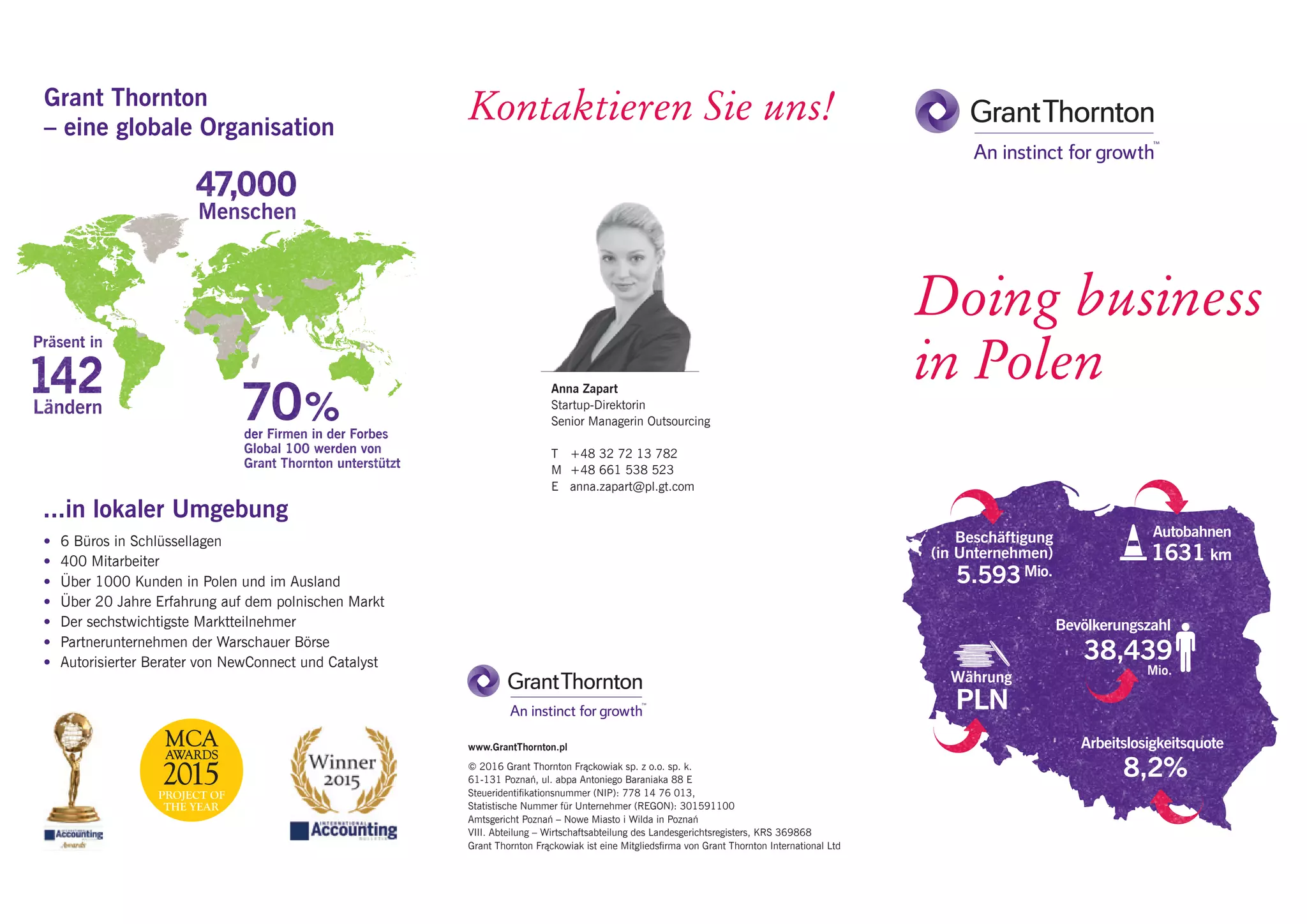 Anna Zapart
Startup-Direktorin
Senior Managerin Outsourcing
T	 +48 32 72 13 782
M	 +48 661 538 523
E	anna.zapart@pl.gt.com
Kontaktieren Sie uns!Grant Thornton
– eine globale Organisation
...in lokaler Umgebung
•	 6 Büros in Schlüssellagen
•	 400 Mitarbeiter
•	 Über 1000 Kunden in Polen und im Ausland
•	 Über 20 Jahre Erfahrung auf dem polnischen Markt
•	 Der sechstwichtigste Marktteilnehmer
•	 Partnerunternehmen der Warschauer Börse
•	 Autorisierter Berater von NewConnect und Catalyst
www.GrantThornton.pl
© 2016 Grant Thornton Frąckowiak sp. z o.o. sp. k.
61-131 Poznań, ul. abpa Antoniego Baraniaka 88 E
Steueridentifikationsnummer (NIP): 778 14 76 013,
Statistische Nummer für Unternehmer (REGON): 301591100
Amtsgericht Poznań – Nowe Miasto i Wilda in Poznań
VIII. Abteilung – Wirtschaftsabteilung des Landesgerichtsregisters, KRS 369868
Grant Thornton Frąckowiak ist eine Mitgliedsfirma von Grant Thornton International Ltd
Doing business
in Polen
5.593
Beschäftigung
(in Unternehmen)
Bevölkerungszahl
Mio.
8,2%
PLN
Währung
1631
Autobahnen
Arbeitslosigkeitsquote
km
38,439
Mio.
der Firmen in der Forbes
Global 100 werden von
Grant Thornton unterstützt
Menschen
Präsent in
Ländern
 