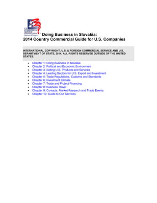 Doing Business in Slovakia:
2014 Country Commercial Guide for U.S. Companies
INTERNATIONAL COPYRIGHT, U.S. & FOREIGN COMMERCIAL SERVICE AND U.S.
DEPARTMENT OF STATE, 2014. ALL RIGHTS RESERVED OUTSIDE OF THE UNITED
STATES.
• Chapter 1: Doing Business In Slovakia
• Chapter 2: Political and Economic Environment
• Chapter 3: Selling U.S. Products and Services
• Chapter 4: Leading Sectors for U.S. Export and Investment
• Chapter 5: Trade Regulations, Customs and Standards
• Chapter 6: Investment Climate
• Chapter 7: Trade and Project Financing
• Chapter 8: Business Travel
• Chapter 9: Contacts, Market Research and Trade Events
• Chapter 10: Guide to Our Services
 