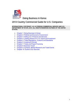 1
Doing Business in Korea:
2013 Country Commercial Guide for U.S. Companies
INTERNATIONAL COPYRIGHT, U.S. & FOREIGN COMMERCIAL SERVICE AND U.S.
DEPARTMENT OF STATE, 2013. ALL RIGHTS RESERVED OUTSIDE OF THE UNITED
STATES.
• Chapter 1: Doing Business In Korea
• Chapter 2: Political and Economic Environment
• Chapter 3: Selling U.S. Products and Services
• Chapter 4: Leading Sectors for U.S. Export and Investment
• Chapter 5: Trade Regulations, Customs and Standards
• Chapter 6: Investment Climate
• Chapter 7: Trade and Project Financing
• Chapter 8: Business Travel
• Chapter 9: Contacts, Market Research and Trade Events
• Chapter 10: Guide to Our Services
 