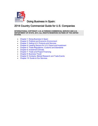 Doing Business in Spain:
2014 Country Commercial Guide for U.S. Companies
INTERNATIONAL COPYRIGHT, U.S. & FOREIGN COMMERCIAL SERVICE AND U.S.
DEPARTMENT OF STATE, 2013. ALL RIGHTS RESERVED OUTSIDE OF THE UNITED
STATES.
• Chapter 1: Doing Business In Spain
• Chapter 2: Political and Economic Environment
• Chapter 3: Selling U.S. Products and Services
• Chapter 4: Leading Sectors for U.S. Export and Investment
• Chapter 5: Trade Regulations, Customs and Standards
• Chapter 6: Investment Climate
• Chapter 7: Trade and Project Financing
• Chapter 8: Business Travel
• Chapter 9: Contacts, Market Research and Trade Events
• Chapter 10: Guide to Our Services
 