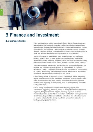 8
3 Finance and Investment
3.1 Exchange Control
There are no exchange control restrictions in Spain. Spanish foreign investment
laws guarantee the freedom to repatriate invested capital plus any capital gain
realised on the disposal of a foreign investment. The law also guarantees the right
to remit profits and dividends. These rights can be exercised without limitation.
However, payments remitted to or received from abroad must be made through a
bank, and residents are required to provide details of such payments.
Spanish companies or branches are freely allowed to open and use foreign
currency bank accounts in Spain without being subject to any information
requirement. Equally, they may, subject to certain disclosure requirements, freely
open and maintain bank accounts abroad, either in Euro or in foreign currency.
Loans and financing granted by a non-resident to a Spanish resident for €3m
or more, and commercial credits granted by a non-resident to a Spanish
resident for €600,000 or more, must be declared to the Bank of Spain (Banco
de España). Additionally, the monetary authorities are entitled to request any
information they require on transactions of this nature.
Cash currency exports or imports of €10,000 or more per person per journey
require prior verification by the authorities. Movements in cash, domestic bank
notes or bank notes in any other currency intended as a means of payment,
whether made physically or electronically, must be declared if they amount to
€100,000 or more.
Certain foreign investments in specific fields of activity require prior
authorisation (eg gaming, television, radio, air transport and national defence).
In general, foreign investments in Spain, including any return on these
investments and the results of their liquidation, are free from exchange controls.
Nevertheless, they must be reported to the authorities. The authorities require
an advance notice when the foreign investment is made from a country or
territory qualifying as a tax haven.
 