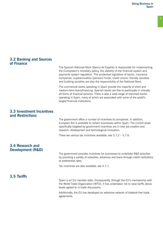 Doing Business in
Spain
9
3.2 Banking and Sources
of Finance
The Spanish National Bank (Banco de España) is responsible for implementing
the Eurosystem’s monetary policy, the stability of the financial system and
payments system regulation. The prudential regulation of banks, insurance
companies, superannuation (pension) funds, credit unions, friendly societies
and building societies are also the responsibility of the National Bank.
The commercial banks operating in Spain provide the majority of short and
medium-term loans/financing. Spanish banks are free to participate in virtually
all forms of financial services. There is also a wide range of merchant banks
operating in Spain, many of which are associated with some of the world’s
largest financial institutions.
3.3 Investment Incentives
and Restrictions
The government offers a number of incentives to companies. In addition,
European Aid is available to certain businesses within Spain. The current areas
specifically targeted by government incentives are in new job creation and
research, development and technological innovation.
There are various tax incentives available; see 5.7.2 – 5.7.6.
3.4 Research and
Development (R&D)
The government provides incentives for businesses to undertake R&D activities
by providing a variety of subsidies, advances and loans through credit institutions
at preferential rates.
Tax incentives are also available; see 5.7.1.
3.5 Tariffs
Spain is an EU member state. Consequently, through the EU’s membership with
the World Trade Organization (WTO), it has undertaken not to raise tariffs above
levels agreed to in trade discussions.
Additionally, the EU has developed an extensive network of bilateral free trade
agreements.
 
