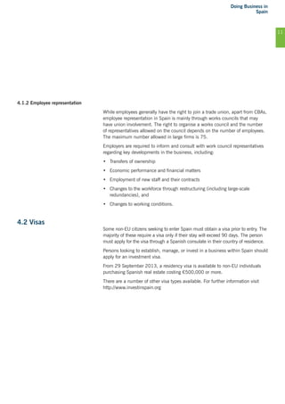 Doing Business in
Spain
11
4.1.2 Employee representation
While employees generally have the right to join a trade union, apart from CBAs,
employee representation in Spain is mainly through works councils that may
have union involvement. The right to organise a works council and the number
of representatives allowed on the council depends on the number of employees.
The maximum number allowed in large firms is 75.
Employers are required to inform and consult with work council representatives
regarding key developments in the business, including:
•	 Transfers of ownership
•	 Economic performance and financial matters
•	 Employment of new staff and their contracts
•	 Changes to the workforce through restructuring (including large-scale
redundancies), and
•	 Changes to working conditions.
4.2 Visas
Some non-EU citizens seeking to enter Spain must obtain a visa prior to entry. The
majority of these require a visa only if their stay will exceed 90 days. The person
must apply for the visa through a Spanish consulate in their country of residence.
Persons looking to establish, manage, or invest in a business within Spain should
apply for an investment visa.
From 29 September 2013, a residency visa is available to non-EU individuals
purchasing Spanish real estate costing €500,000 or more.
There are a number of other visa types available. For further information visit
http://www.investinspain.org
 