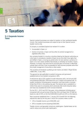 12
5 Taxation
5.1 Corporate Income
Taxes
Spanish resident businesses are subject to taxation on their worldwide taxable
income. Non-resident businesses are subject to tax on their Spanish source
taxable income only.
A company is considered Spanish tax resident if it is either:
•	 Incorporated in Spain, or
•	 Carries on business in Spain and has either its central management or
registered office there.
Any company located in a country or territory listed by the Spanish authorities as
a tax haven is considered a resident of Spain at any time that it has rights that
are fulfilled in Spain, or during any period when its main activity is carried on in
Spain or its main assets (whether held directly or indirectly) are located in Spain.
However, a company may prove that its principal place of business is effectively
outside Spain and that it was incorporated for valid business purposes other than
the simple management of securities or other assets.
The countries and territories qualifying as tax havens are listed in Royal Decree
1080/1991, 5 July 1991.
The general tax rate applicable to resident companies and permanent
establishments of non-resident companies is 30%.
A reduced tax rate of 25% applies to small enterprises with a net annual profit
not exceeding €300,000. Profit above this sum is taxed at the general rate. To
qualify, companies (including group companies) must have shown a turnover
of less than €10m in the previous tax year. The reduced rate is available for a
further three years to companies which previously held small enterprise status
and have now exceeded the €10m turnover threshold.
For the 2011, 2012 and 2013 tax years, micro-enterprises (including group
companies) with annual turnover of less than €5m and fewer than 25 staff are
taxed at a rate of 20% on the first €300,000 of profit and 25% on the balance.
New companies established from 1 January 2013 benefit from the following
reduced tax rates for the first year in which the company makes a profit:
•	 15% on taxable income up to €300,000, and
•	 20% on taxable income exceeding €300,000.
Taxable income must generally include any capital gains. Capital losses can be
used to reduce any current year capital gains.
 