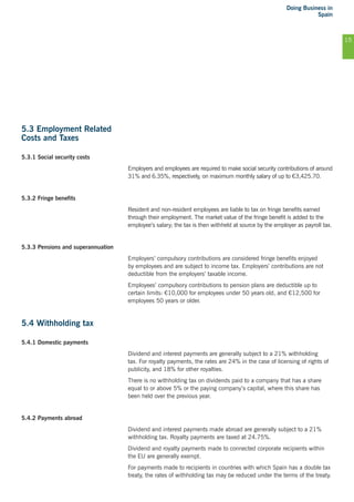 Doing Business in
Spain
15
5.3 Employment Related
Costs and Taxes
5.3.1 Social security costs
Employers and employees are required to make social security contributions of around
31% and 6.35%, respectively, on maximum monthly salary of up to €3,425.70.
5.3.2 Fringe benefits
Resident and non-resident employees are liable to tax on fringe benefits earned
through their employment. The market value of the fringe benefit is added to the
employee’s salary; the tax is then withheld at source by the employer as payroll tax.
5.3.3 Pensions and superannuation
Employers’ compulsory contributions are considered fringe benefits enjoyed
by employees and are subject to income tax. Employers’ contributions are not
deductible from the employers’ taxable income.
Employees’ compulsory contributions to pension plans are deductible up to
certain limits: €10,000 for employees under 50 years old, and €12,500 for
employees 50 years or older.
5.4 Withholding tax
5.4.1 Domestic payments
Dividend and interest payments are generally subject to a 21% withholding
tax. For royalty payments, the rates are 24% in the case of licensing of rights of
publicity, and 18% for other royalties.
There is no withholding tax on dividends paid to a company that has a share
equal to or above 5% or the paying company’s capital, where this share has
been held over the previous year.
5.4.2 Payments abroad
Dividend and interest payments made abroad are generally subject to a 21%
withholding tax. Royalty payments are taxed at 24.75%.
Dividend and royalty payments made to connected corporate recipients within
the EU are generally exempt.
For payments made to recipients in countries with which Spain has a double tax
treaty, the rates of withholding tax may be reduced under the terms of the treaty.
 