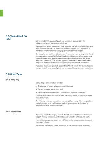 16
5.5 Value Added Tax
(VAT)
VAT is levied on the supply of goods and services in Spain and on the
importation of goods and services into Spain.
Trading entities which are required to be registered for VAT must generally charge
their customers VAT of 21% on the value of their supplies. VAT registration is
mandatory for all enterprises supplying goods and services in Spain.
Some supplies are taxable at reduced rates. For example, most food, agricultural and
farming products, medical products and tools, prescription spectacles, sales of new
houses, transportation, hotel services and services provided by artists and actors
are subject to VAT of 10%. A 4% rate applies to staple foods, books, newspapers,
magazines, medicines and care services provided by companies to care homes.
Registered traders can generally recover the VAT with which they themselves are
charged on their purchases of goods and services, although there are exceptions.
5.6 Other Taxes
5.6.1 Stamp duty
Stamp duty is an indirect tax levied on:
•	 The transfer of assets between private individuals
•	 Certain corporate transactions, and
•	 Declarations or transactions documented and registered under seal.
Corporate transactions are taxed at 1.5% of, among others, a company’s capital
stock transactions.
The following corporate transactions are exempt from stamp duty: incorporation,
capital increase, other contributions made by shareholders, and change of
registered offices to Spanish territories.
5.6.2 Property taxes
A property transfer tax ranging from 6% to 10% applies to the sale of shares in
property holding companies, and in situations where the VAT does not apply.
Non-resident companies usually pay a 3% tax on the cadastral value of property
purchased in Spain.
Some municipalities levy a local annual tax on the assessed value of property.
 
