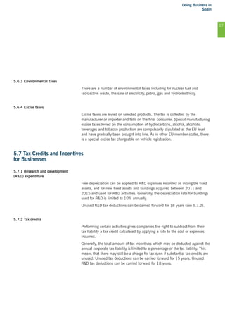 Doing Business in
Spain
17
5.6.3 Environmental taxes
There are a number of environmental taxes including for nuclear fuel and
radioactive waste, the sale of electricity, petrol, gas and hydroelectricity.
5.6.4 Excise taxes
Excise taxes are levied on selected products. The tax is collected by the
manufacturer or importer and falls on the final consumer. Special manufacturing
excise taxes levied on the consumption of hydrocarbons, alcohol, alcoholic
beverages and tobacco production are compulsorily stipulated at the EU level
and have gradually been brought into line. As in other EU member states, there
is a special excise tax chargeable on vehicle registration.
5.7 Tax Credits and Incentives
for Businesses
5.7.1 Research and development
(R&D) expenditure
Free depreciation can be applied to R&D expenses recorded as intangible fixed
assets, and for new fixed assets and buildings acquired between 2011 and
2015 and used for R&D activities. Generally, the depreciation rate for buildings
used for R&D is limited to 10% annually.
Unused R&D tax deductions can be carried forward for 18 years (see 5.7.2).
5.7.2 Tax credits
Performing certain activities gives companies the right to subtract from their
tax liability a tax credit calculated by applying a rate to the cost or expenses
incurred.
Generally, the total amount of tax incentives which may be deducted against the
annual corporate tax liability is limited to a percentage of the tax liability. This
means that there may still be a charge for tax even if substantial tax credits are
unused. Unused tax deductions can be carried forward for 15 years. Unused
R&D tax deductions can be carried forward for 18 years.
 
