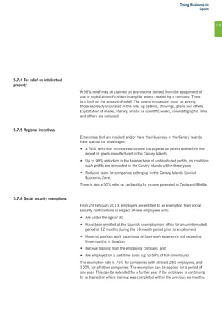 Doing Business in
Spain
19
5.7.4 Tax relief on intellectual
property
A 50% relief may be claimed on any income derived from the assignment of
use or exploitation of certain intangible assets created by a company. There
is a limit on the amount of relief. The assets in question must be among
those expressly stipulated in the rule, eg patents, drawings, plans and others.
Exploitation of marks, literary, artistic or scientific works, cinematographic films
and others are excluded.
5.7.5 Regional incentives
Enterprises that are resident and/or have their business in the Canary Islands
have special tax advantages:
•	 A 50% reduction in corporate income tax payable on profits realised on the
export of goods manufactured in the Canary Islands
•	 Up to 90% reduction in the taxable base of undistributed profits, on condition
such profits are reinvested in the Canary Islands within three years
•	 Reduced taxes for companies setting up in the Canary Islands Special
Economic Zone.
There is also a 50% relief on tax liability for income generated in Ceuta and Melilla.
5.7.6 Social security exemptions
From 23 February 2013, employers are entitled to an exemption from social
security contributions in respect of new employees who:
•	 Are under the age of 30
•	 Have been enrolled at the Spanish unemployment office for an uninterrupted
period of 12 months during the 18-month period prior to employment
•	 Have no previous work experience or have work experience not exceeding
three months in duration
•	 Receive training from the employing company, and
•	 Are employed on a part-time basis (up to 50% of full-time hours).
The exemption rate is 75% for companies with at least 250 employees, and
100% for all other companies. The exemption can be applied for a period of
one year. This can be extended for a further year if the employee is continuing
to be trained or where training was completed within the previous six months.
 