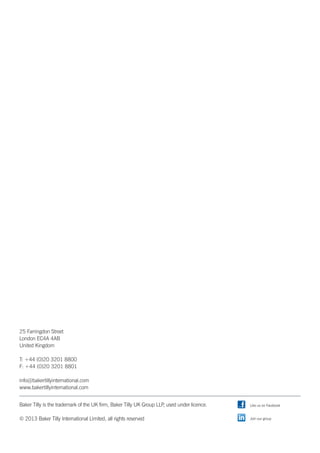 25 Farringdon Street
London EC4A 4AB
United Kingdom
T: +44 (0)20 3201 8800
F: +44 (0)20 3201 8801
info@bakertillyinternational.com
www.bakertillyinternational.com
Baker Tilly is the trademark of the UK firm, Baker Tilly UK Group LLP, used under licence.
© 2013 Baker Tilly International Limited, all rights reserved
Like us on Facebook
Join our group
 