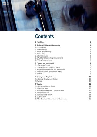 Contents
1 Fact Sheet	 2
2 Business Entities and Accounting	 4
2.1 Companies	 4
2.2 Partnerships	 5
2.3 Sole Proprietorship	 5
2.4 Branches	 5
2.5 Joint Ventures	 6
2.6 Audit and Accounting Requirements	 6
2.7 Filing Requirements	 7
3 Finance and Investment	 8
3.1 Exchange Control	 8
3.2 Banking and Sources of Finance	 9
3.3 Investment Incentives and Restrictions	 9
3.4 Research and Development (R&D)	 9
3.5 Tariffs	 9
4 Employment Regulations	 10
4.1 General Employment Matters	 10
4.2 Visas	 11
5 Taxation	 12
5.1 Corporate Income Taxes	 12
5.2 Personal Taxes	 13
5.3 Employment Related Costs and Taxes	 15
5.4 Withholding tax	 15
5.5 Value Added Tax(VAT)	 16
5.6 Other Taxes	 16
5.7 Tax Credits and Incentives for Businesses	 17
 