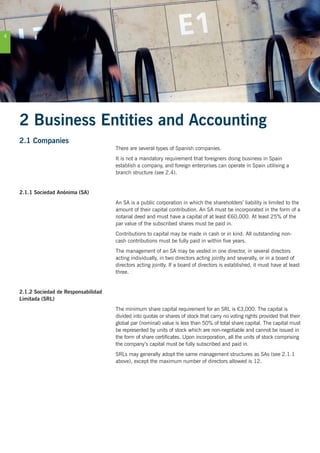 4
2 Business Entities and Accounting
2.1 Companies
There are several types of Spanish companies.
It is not a mandatory requirement that foreigners doing business in Spain
establish a company, and foreign enterprises can operate in Spain utilising a
branch structure (see 2.4).
2.1.1 Sociedad Anónima (SA)
An SA is a public corporation in which the shareholders’ liability is limited to the
amount of their capital contribution. An SA must be incorporated in the form of a
notarial deed and must have a capital of at least €60,000. At least 25% of the
par value of the subscribed shares must be paid in.
Contributions to capital may be made in cash or in kind. All outstanding non-
cash contributions must be fully paid in within five years.
The management of an SA may be vested in one director, in several directors
acting individually, in two directors acting jointly and severally, or in a board of
directors acting jointly. If a board of directors is established, it must have at least
three.
2.1.2 Sociedad de Responsabilidad
Limitada (SRL)
The minimum share capital requirement for an SRL is €3,000. The capital is
divided into quotas or shares of stock that carry no voting rights provided that their
global par (nominal) value is less than 50% of total share capital. The capital must
be represented by units of stock which are non-negotiable and cannot be issued in
the form of share certificates. Upon incorporation, all the units of stock comprising
the company’s capital must be fully subscribed and paid in.
SRLs may generally adopt the same management structures as SAs (see 2.1.1
above), except the maximum number of directors allowed is 12.
 