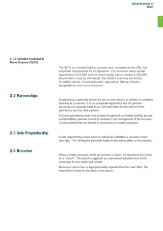 Doing Business in
Spain
5
2.1.3 Sociedad Limitadad de
Nueva Empresa (SLNE)
The SLNE is a limited liability company and, compared to the SRL, has
simplified requirements for incorporation. The minimum share capital
requirement is €3,000 and the share capital cannot exceed €120,000.
Shareholders must be individuals. The SLNE’s activities are limited
to certain sectors, including tourism, agriculture, fishing, forestry,
transportation and communications.
2.2 Partnerships
A partnership is generally formed by two or more persons or entities to undertake
business as co-owners. It is not a separate legal entity and the partners
are jointly and severally liable to an unlimited extent for the actions of the
partnership and the other partners.
A limited partnership must have at least one general (no limited liability) partner.
Limited liability partners cannot be involved in the management of the business.
Limited partnerships are treated as companies for taxation purposes.
2.3 Sole Proprietorship
A sole proprietorship arises when an individual undertakes a business in their
own right. The individual is personally liable for the actions/debts of the business.
2.4 Branches
When a foreign company carries on business in Spain, the operations are known
as a “branch”. The branch is regarded as a permanent establishment which
must keep its own books and records.
Because a branch has no legal personality separate from the head office, the
head office is liable for the debts of the branch.
 
