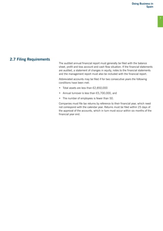 Doing Business in
Spain
7
2.7 Filing Requirements
The audited annual financial report must generally be filed with the balance
sheet, profit and loss account and cash flow situation. If the financial statements
are audited, a statement of changes in equity, notes to the financial statements
and the management report must also be included with the financial report.
Abbreviated accounts may be filed if for two consecutive years the following
conditions have been met:
•	 Total assets are less than €2,850,000
•	 Annual turnover is less than €5,700,000, and
•	 The number of employees is fewer than 50.
Companies must file tax returns by reference to their financial year, which need
not correspond with the calendar year. Returns must be filed within 25 days of
the approval of the accounts, which in turn must occur within six months of the
financial year end.
 