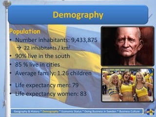 Demography
Population
• Number inhabitants: 9,433,875
   22 inhabitants / km2
• 90% live in the south
• 85 % live in cities
• Average family: 1.26 children
• Life expectancy men: 79
• Life expectancy women: 83

 Geography & History * Demography * Economic Status * Doing Business in Sweden * Business Culture   10
 