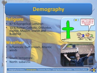 Demography
Religions
• 87 % Evangelical Lutheran
• 13 % Roman Catholic, Orthodox,
  Baptist, Muslim, Jewish and
  Buddhist

Weather
• Influences: Gulf Stream, Atlantic
  winds

• South: temperate
• North: subarctic

  Geography & History * Demography * Economic Status * Doing Business in Sweden * Business Culture   13
 
