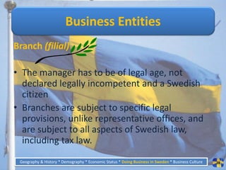 Business Entities
Branch (filial)

• The manager has to be of legal age, not
  declared legally incompetent and a Swedish
  citizen
• Branches are subject to specific legal
  provisions, unlike representative offices, and
  are subject to all aspects of Swedish law,
  including tax law.
 Geography & History * Demography * Economic Status * Doing Business in Sweden * Business Culture   28
 