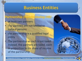 Business Entities
Partnership (handelsbolag-HB)
• at least two partners
• The partners are not limited to
  natural persons
• the partnership is a qualified legal
  entity
• The partnership as such is not taxed.
  Instead, the partners are taxed, each
  in proportion to his share of income
  of the partnership
 Geography & History * Demography * Economic Status * Doing Business in Sweden * Business Culture   30
 