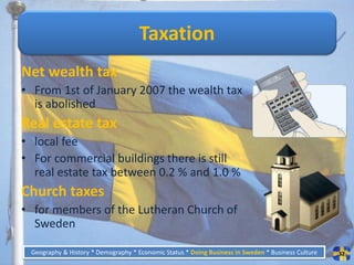 Taxation
Net wealth tax
• From 1st of January 2007 the wealth tax
  is abolished
Real estate tax
• local fee
• For commercial buildings there is still
  real estate tax between 0.2 % and 1.0 %
Church taxes
• for members of the Lutheran Church of
  Sweden

 Geography & History * Demography * Economic Status * Doing Business in Sweden * Business Culture   32
 