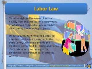 Labor Law
• Statutory right to five weeks of annual
  holiday from the first year of employment,
  of which four consecutive weeks can be
  taken during the June-August period.

• Dismissal procedure requires 3 steps: (1)
  dismissal notification is directed to the
  trade union, (2) within a month, the
  employee is informed, (3) termination occur
  one to six months according to the
  employees’ age and number of affected
  workers


  Geography & History * Demography * Economic Status * Doing Business in Sweden * Business Culture   34
 