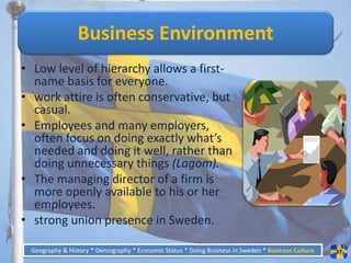 Business Environment
• Low level of hierarchy allows a first-
  name basis for everyone.
• work attire is often conservative, but
  casual.
• Employees and many employers,
  often focus on doing exactly what’s
  needed and doing it well, rather than
  doing unnecessary things (Lagom).
• The managing director of a firm is
  more openly available to his or her
  employees.
• strong union presence in Sweden.

 Geography & History * Demography * Economic Status * Doing Business in Sweden * Business Culture   37
 