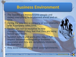 Business Environment
• The Swedes are monochromic people and
  expect everything to be planned ahead and on
  time.
• Easing the way into a company or into relations
  with a company takes time.
• Swedes are not so receptive to new
  thoughts/plans if they feel that they are being
  forced upon them.
• Swedish culture and work ethic means full
  respect between colleagues or business
  associates and they are completely intolerant
  to disrespect .
• they avoid embellishing their accomplishments.

 Geography & History * Demography * Economic Status * Doing Business in Sweden * Business Culture   38
 