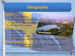 Geography
Country
   • Size: 450,295 km2
   • 3rd largest country of the EU
   • Ranked 55 biggest globally
   • Divided in 21 counties
Scenery
   • 53 % Forest
   • 11 % Mountains
   • 8 % Cultivated Land
   • 9 % Lakes (e.g. Vanern) & Rivers (Ume, Torne, Angerman)
Natural Resources
   • iron, ore, copper, lead, zinc, gold, silver, tungsten, uranium,
     arsenic, feldspar, timber, hydropower.

  Geography & History * Demography * Economic Status * Doing Business in Sweden * Business Culture   5
 