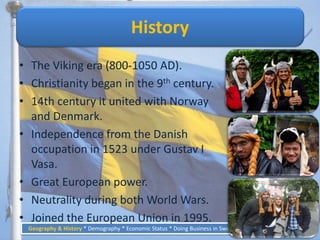History
• The Viking era (800-1050 AD).
• Christianity began in the 9th century.
• 14th century it united with Norway
  and Denmark.
• Independence from the Danish
  occupation in 1523 under Gustav I
  Vasa.
• Great European power.
• Neutrality during both World Wars.
• Joined the European Union in 1995.
 Geography & History * Demography * Economic Status * Doing Business in Sweden * Business Culture   6
 