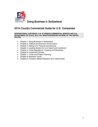 1
Doing Business in Switzerland:
2014 Country Commercial Guide for U.S. Companies
INTERNATIONAL COPYRIGHT, U.S. & FOREIGN COMMERCIAL SERVICE AND U.S.
DEPARTMENT OF STATE, 2012. ALL RIGHTS RESERVED OUTSIDE OF THE UNITED
STATES.
 Chapter 1: Doing Business In Switzerland
 Chapter 2: Political and Economic Environment
 Chapter 3: Selling U.S. Products and Services
 Chapter 4: Leading Sectors for U.S. Export and Investment
 Chapter 5: Trade Regulations, Customs and Standards
 Chapter 6: Investment Climate
 Chapter 7: Trade and Project Financing
 Chapter 8: Business Travel
 Chapter 9: Contacts, Market Research and Trade Events
 