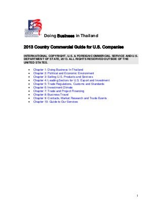 1
Doing Business in Thailand
2013 Country Commercial Guide for U.S. Companies
INTERNATIONAL COPYRIGHT, U.S. & FOREIGN COMMERCIAL SERVICE AND U.S.
DEPARTMENT OF STATE, 2013. ALL RIGHTS RESERVED OUTSIDE OF THE
UNITED STATES.
• Chapter 1: Doing Business In Thailand
• Chapter 2: Political and Economic Environment
• Chapter 3: Selling U.S. Products and Services
• Chapter 4: Leading Sectors for U.S. Export and Investment
• Chapter 5: Trade Regulations, Customs and Standards
• Chapter 6: Investment Climate
• Chapter 7: Trade and Project Financing
• Chapter 8: Business Travel
• Chapter 9: Contacts, Market Research and Trade Events
• Chapter 10: Guide to Our Services
 
