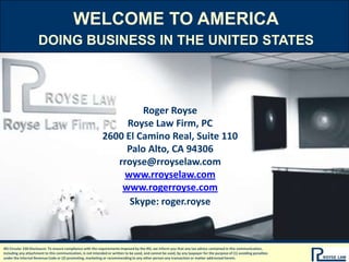 WELCOME TO AMERICA Doing business in the united states Roger Royse Royse Law Firm, PC 2600 El Camino Real, Suite 110 Palo Alto, CA 94306 rroyse@rroyselaw.com www.rroyselaw.com www.rogerroyse.com Skype: roger.royse IRS Circular 230 Disclosure: To ensure compliance with the requirements imposed by the IRS, we inform you that any tax advice contained in this communication, including any attachment to this communication, is not intended or written to be used, and cannot be used, by any taxpayer for the purpose of (1) avoiding penalties under the Internal Revenue Code or (2) promoting, marketing or recommending to any other person any transaction or matter addressed herein. 