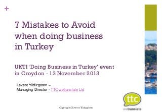 +

7 Mistakes to Avoid
when doing business
in Turkey
UKTI ‘Doing Business in Turkey’ event
in Croydon - 13 November 2013
Levent Yildizgoren –
Managing Director - TTC wetranslate Ltd

Copyright © Levent Yıldızgören

 