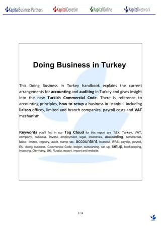 Doing Business in Turkey

This Doing Business in Turkey handbook explains the current
arrangements for accounting and auditing in Turkey and gives insight
into the new Turkish Commercial Code. There is reference to
accounting principles, how to setup a business in Istanbul, including
liaison offices, limited and branch companies, payroll costs and VAT
mechanism.


Keywords    you’ll find in our Tag Cloud for this report are Tax, Turkey, VAT,
company, business, invest, employment, legal, incentives, accounting, commercial,
labor, limited, registry, audit, stamp tax,   accountant,   Istanbul, IFRS, payslip, payroll,
EU, doing business, Commercial Code, ledger, outsourcing, set up,    setup, bookkeeping,
invoicing, Germany, UK, Russia, export, import and website.




                                               1/34
 