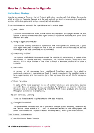 How to do business in Uganda
Market Entry Strategy
Uganda has signed a Common Market Protocol with other members of East African Community
which are Kenya, Tanzania, Rwanda and Burundi and will see the free movement of goods and
services within this region and further expanding trade activities.
British companies can approach the Ugandan market in several ways:
(a) Direct Export
A number of international firms export directly to customers. With regard to the UK, this
system is mainly for machinery and highly technical equipment. For consumer goods other
methods are used.
(b) Using an agent or distributor
This involves entering contractual agreements with local agents and distributors. A good
local agent may play an important role in bids on tenders, which often require detailed
knowledge of the local conditions and bureaucracy.
(c) Establishing an office
The Uganda Investment Authority facilitates the registration and licensing of foreign firms
and advises on registry, licensing, immigration, tax, customs matters, sub-licences and
permits. With a large number of new office buildings in Kampala, quality office space is
available.
(d) Franchising
A number of UK companies have established franchises, ranging from electrical
equipment, machinery, cosmetics and food. A recent expansion in the establishments of
large supermarkets and convenience stores has increased the use of this for consumer
goods.
(e) Direct Marketing
In spite of the rapid expansion in use of cellular telephones and computers, Uganda
currently does not present strong opportunities for telephone or internet marketing.
However, this is increasingly becoming important. Most foreign products are marketed
through an experienced local company.
(f) Joint Ventures / Licensing
There are no restrictions on joint ventures with local investors.
(g) Selling to Government
The government conducts most of its purchases through public tendering, controlled by
the Central Tender Board (CTB). The CTB advertises tenders in local newspapers. The
Public Procurement and Disposal of Assets authority (PPDA) audits government tenders.
Other Start up Considerations
(a) Distribution and Sales Channels

UK Trade & Investment Doing business in Uganda

 