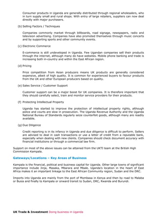 Consumer products in Uganda are generally distributed through regional wholesalers, who
in turn supply small and rural shops. With entry of large retailers, suppliers can now deal
directly with major purchasers.
(b) Selling Factors / Techniques
Companies commonly market through billboards, road signage, newspapers, radio and
television advertising. Companies have also promoted themselves through music concerts
and by supporting sports and other community events.
(c) Electronic Commerce
E-commerce is still undeveloped in Uganda. Few Ugandan companies sell their products
through the internet, although many do have websites. Mobile phone banking and trade is
increasing both in-country and within the East African region.
(d) Pricing
Price competition from Asian producers means UK products are generally considered
expensive, albeit of high quality. It is common for experienced buyers to favour products
from the UK and other European producers based on quality.
(e) Sales Service / Customer Support
Customer support can be a major boost for UK companies. It is therefore important that
they should carefully select, train and monitor service providers for their products.
(f) Protecting Intellectual Property
Uganda has started to improve the protection of intellectual property rights, although
police and courts are slow in prosecution. The Uganda Revenue Authority and the Uganda
National Bureau of Standards regularly seize counterfeit goods, although many are readily
available.
(g) Due Diligence
Credit reporting is in its infancy in Uganda and due diligence is difficult to perform. Sellers
are advised to deal in cash transactions or use a letter of credit from a reputable bank,
especially when dealing with new clients. Companies should check document accuracy with
financial institutions or through a commercial law firm.
Support on most of the above issues can be attained from the UKTI team at the British High
Commission Kampala.

Gateways/Locations – Key Areas of Business
Kampala is the financial, political and business capital for Uganda. Other large towns of significant
importance include Jinja, Masaka, Mbarara and Mbale. Uganda’s location in the heart of East
Africa makes it an important linkage to the East African Community region, Sudan and the DRC.
Imports into Uganda are mainly from the port of Mombasa in Kenya and then by road to Malaba
or Busia and finally to Kampala or onward transit to Sudan, DRC, Rwanda and Burundi.

UK Trade & Investment Doing business in Uganda

 