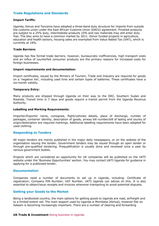 Trade Regulations and Standards
Import Tariffs:
Uganda, Kenya and Tanzania have adopted a three-band duty structure for imports from outside
the customs union under the East African Customs Union (EACU) agreement. Finished products
are subject to a 25% duty, intermediate products 10% and raw materials may still enter duty
free. The bloc aims to have a common market by 2011. Donor funded projects in agriculture,
education and health sectors, housing sales are exempted from Value Added Tax (VAT), which is
currently at 18%.
Trade Barriers:
Uganda has few formal trade barriers; however, bureaucratic inefficiencies, high transport costs
and an influx of counterfeit consumer products are the primary reasons for increased costs for
foreign businesses.
Import requirements and documentation:
Import certificates, issued by the Ministry of Tourism, Trade and Industry are required for goods
on a ‘negative list’, including used tires and certain types of batteries. These certificates have a
six-month validity.
Temporary Entry:
Many products are shipped through Uganda on their way to the DRC, Southern Sudan and
Rwanda. Transit time is 7 days and goods require a transit permit from the Uganda Revenue
Authority.
Labelling and Marking Requirements:
Importer/Exporter name, consignee, flight/vehicles details, place of discharge, number of
packages, container identity, description of goods, airway bill number/bill of lading and county of
origin/destination are required markings. Additional labelling requirements have been adopted for
used clothing.

Responding to Tenders
All major tenders are mainly published in the major daily newspapers, or on the website of the
organisation issuing the tender. Government tenders may be issued through an open tender or
through pre-qualified tendering. Prequalification is usually done and reviewed once a year by
various government bodies.
Projects which are considered an opportunity for UK companies will be published on the UKTI
website under the ‘Business Opportunities’ section. You may contact UKTI Uganda for guidance in
applying for a publicised tender.

Documentation
Companies need a number of documents to set up in Uganda, including: Certificate of
registration; Company PIN Number; VAT Number. UKTI Uganda can advise on this. It is also
essential to obtain/issue receipts and invoices whenever transacting to avoid potential disputes.

Getting your Goods to the Market
Being a landlocked country, the main options for getting goods to Uganda are road, airfreight and
to a limited extent rail. The main seaport used by Uganda is Mombasa (Kenya), however Dar es
Salaam is becoming increasingly important. There are a number of clearing and forwarding
UK Trade & Investment Doing business in Uganda

 