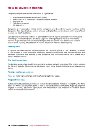 How to Invest in Uganda
The principal types of business enterprises in Uganda are:
•
•
•
•
•

Registered Companies (Private and Public)
Branch offices of companies registered outside Uganda
Partnerships
Sole Proprietorships
Co-operatives

Companies are registered as limited liability companies as in 1 and 2 above, and regulated by the
Companies Act. Uganda’s legal system is based on English law and practice. A wide range of legal
services are locally available.
Considerable investments continue to be made throughout Uganda especially in infrastructure
and energy. The road networks are being upgraded and expanded to improve connections
between major centres while tenders for the port and rail system have been issued so as to
expand trade capacity. Privatisation of various institutions has also been ongoing.

Getting Paid
In Uganda, retailers normally receive payment for consumer goods in cash. However, exporters
of capital goods or other equipment, machinery and services normally seek payment through wire
transfers. Ugandans may attempt to pay by cheque, but increasing cheque fraud makes this a
highly risky proposition.

The banking system
The banking system has steadily improved and is stable and well capitalised. The system includes
the Bank of Uganda, 25 commercial banks and many micro deposit institutions and development
banks.

Foreign exchange controls
There are no foreign exchange controls affecting legitimate trade.

Project Financing
Multilateral institutions active in Uganda include the International Monetary Fund (IMF), the World
Bank, the African Development Bank as well as several European institutions. Major development
projects in health, education, agriculture and infrastructure are financed by bilateral donors
and/or international organisations.

UK Trade & Investment Doing business in Uganda

 