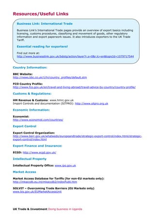 Resources/Useful Links
Business Link: International Trade
Business Link’s International Trade pages provide an overview of export basics including
licensing, customs procedures, classifying and movement of goods, other regulatory
information and export paperwork issues. It also introduces exporters to the UK Trade
Tariff.

Essential reading for exporters!
Find out more at:
http://www.businesslink.gov.uk/bdotg/action/layer?r.s=tl&r.lc=en&topicId=1079717544

Country Information:
BBC Website:
http://news.bbc.co.uk/1/hi/country_profiles/default.stm
FCO Country Profile:
http://www.fco.gov.uk/en/travel-and-living-abroad/travel-advice-by-country/country-profile/

Customs & Regulations:
HM Revenue & Customs: www.hmrc.gov.uk
Import Controls and documentation (SITPRO): http://www.sitpro.org.uk

Economic Information:
Economist:
http://www.economist.com/countries/

Export Control
Export Control Organization:
http://www.berr.gov.uk/whatwedo/europeandtrade/strategic-export-control/index.html/strategicexport-control/index.html

Export Finance and Insurance:
ECGD: http://www.ecgd.gov.uk/

Intellectual Property
Intellectual Property Office: www.ipo.gov.uk

Market Access
Market Access Database for Tariffs (for non-EU markets only):
http://mkaccdb.eu.int/mkaccdb2/indexPubli.htm
SOLVIT – Overcoming Trade Barriers (EU Markets only)
www.bis.gov.uk/EUMarketAccessUnit

UK Trade & Investment Doing business in Uganda

 