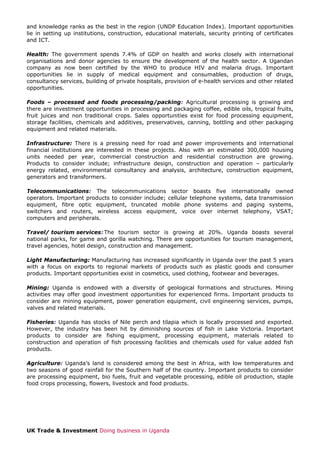 and knowledge ranks as the best in the region (UNDP Education Index). Important opportunities
lie in setting up institutions, construction, educational materials, security printing of certificates
and ICT.
Health: The government spends 7.4% of GDP on health and works closely with international
organisations and donor agencies to ensure the development of the health sector. A Ugandan
company as now been certified by the WHO to produce HIV and malaria drugs. Important
opportunities lie in supply of medical equipment and consumables, production of drugs,
consultancy services, building of private hospitals, provision of e-health services and other related
opportunities.
Foods – processed and foods processing/packing: Agricultural processing is growing and
there are investment opportunities in processing and packaging coffee, edible oils, tropical fruits,
fruit juices and non traditional crops. Sales opportunities exist for food processing equipment,
storage facilities, chemicals and additives, preservatives, canning, bottling and other packaging
equipment and related materials.
Infrastructure: There is a pressing need for road and power improvements and international
financial institutions are interested in these projects. Also with an estimated 300,000 housing
units needed per year, commercial construction and residential construction are growing.
Products to consider include; infrastructure design, construction and operation – particularly
energy related, environmental consultancy and analysis, architecture, construction equipment,
generators and transformers.
Telecommunications: The telecommunications sector boasts five internationally owned
operators. Important products to consider include; cellular telephone systems, data transmission
equipment, fibre optic equipment, truncated mobile phone systems and paging systems,
switchers and routers, wireless access equipment, voice over internet telephony, VSAT;
computers and peripherals.
Travel/ tourism services: The tourism sector is growing at 20%. Uganda boasts several
national parks, for game and gorilla watching. There are opportunities for tourism management,
travel agencies, hotel design, construction and management.
Light Manufacturing: Manufacturing has increased significantly in Uganda over the past 5 years
with a focus on exports to regional markets of products such as plastic goods and consumer
products. Important opportunities exist in cosmetics, used clothing, footwear and beverages.
Mining: Uganda is endowed with a diversity of geological formations and structures. Mining
activities may offer good investment opportunities for experienced firms. Important products to
consider are mining equipment, power generation equipment, civil engineering services, pumps,
valves and related materials.
Fisheries: Uganda has stocks of Nile perch and tilapia which is locally processed and exported.
However, the industry has been hit by diminishing sources of fish in Lake Victoria. Important
products to consider are fishing equipment, processing equipment, materials related to
construction and operation of fish processing facilities and chemicals used for value added fish
products.
Agriculture: Uganda’s land is considered among the best in Africa, with low temperatures and
two seasons of good rainfall for the Southern half of the country. Important products to consider
are processing equipment, bio fuels, fruit and vegetable processing, edible oil production, staple
food crops processing, flowers, livestock and food products.

UK Trade & Investment Doing business in Uganda

 
