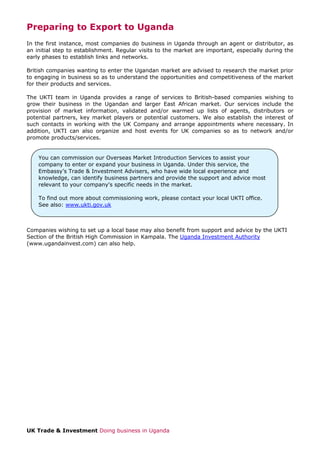Preparing to Export to Uganda
In the first instance, most companies do business in Uganda through an agent or distributor, as
an initial step to establishment. Regular visits to the market are important, especially during the
early phases to establish links and networks.
British companies wanting to enter the Ugandan market are advised to research the market prior
to engaging in business so as to understand the opportunities and competitiveness of the market
for their products and services.
The UKTI team in Uganda provides a range of services to British-based companies wishing to
grow their business in the Ugandan and larger East African market. Our services include the
provision of market information, validated and/or warmed up lists of agents, distributors or
potential partners, key market players or potential customers. We also establish the interest of
such contacts in working with the UK Company and arrange appointments where necessary. In
addition, UKTI can also organize and host events for UK companies so as to network and/or
promote products/services.

You can commission our Overseas Market Introduction Services to assist your
company to enter or expand your business in Uganda. Under this service, the
Embassy’s Trade & Investment Advisers, who have wide local experience and
knowledge, can identify business partners and provide the support and advice most
relevant to your company's specific needs in the market.
To find out more about commissioning work, please contact your local UKTI office.
See also: www.ukti.gov.uk

Companies wishing to set up a local base may also benefit from support and advice by the UKTI
Section of the British High Commission in Kampala. The Uganda Investment Authority
(www.ugandainvest.com) can also help.

UK Trade & Investment Doing business in Uganda

 