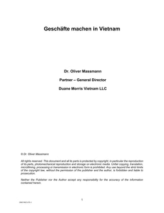 1
DM39821478.1
Geschäfte machen in Vietnam
Dr. Oliver Massmann
Partner – General Director
Duane Morris Vietnam LLC
© Dr. Oliver Massmann
All rights reserved. This document and all its parts is protected by copyright, in particular the reproduction
of its parts, photomechanical reproduction and storage on electronic media. Unfair copying, translation,
microfilming, processing or transmission in electronic form is prohibited. Any use beyond the strict limits
of the copyright law, without the permission of the publisher and the author, is forbidden and liable to
prosecution.
Neither the Publisher nor the Author accept any responsibility for the accuracy of the information
contained herein.
 