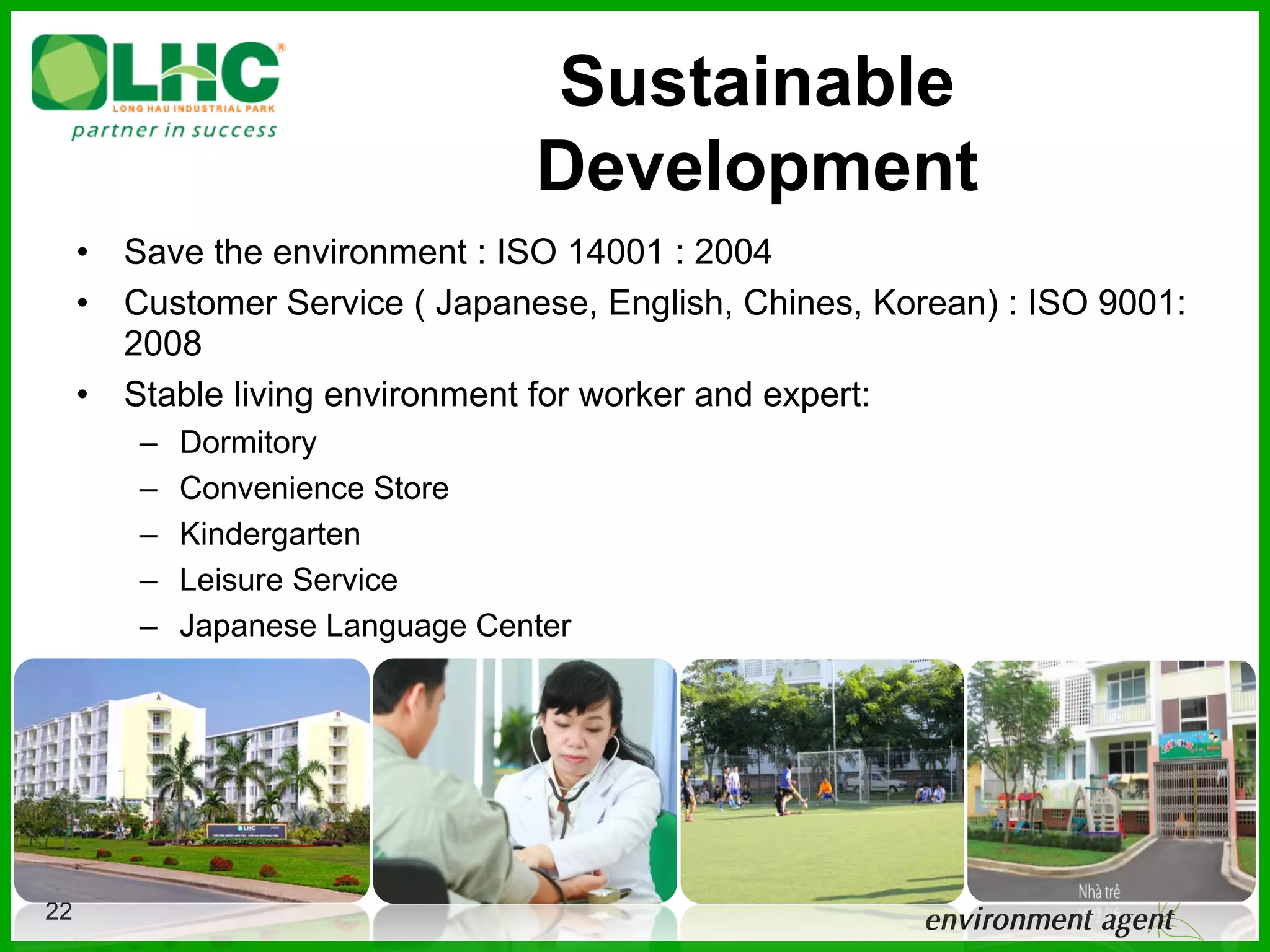 Sustainable
                                  Development
     •  Save the environment : ISO 14001 : 2004
     •  Customer Service ( Japanese, English, Chines, Korean) : ISO 9001:
        2008
     •  Stable living environment for worker and expert:
        –    Dormitory
        –    Convenience Store
        –    Kindergarten
        –    Leisure Service
        –    Japanese Language Center




22
 