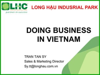 LONG HẬU INDUSRIAL PARK




 DOING BUSINESS
   IN VIETNAM

TRAN TAN SY
Sales & Marketing Director
Sy.tt@longhau.com.vn
 