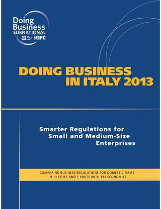 SUBNATIONAL




 DOING BUSINESS
       IN ITALY 2013


        Smarter Regulations for
          Small and Medium-Size
                       Enterprises



         COMPARING BUSINESS REGULATIONS FOR DOMESTIC FIRMS
             IN 13 CITIES AND 7 PORTS WITH 185 ECONOMIES
 