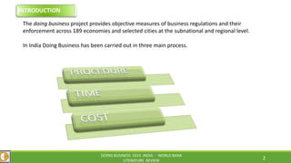 The doing business project provides objective measures of business regulations and their
enforcement across 189 economies and selected cities at the subnational and regional level.
In India Doing Business has been carried out in three main process.
DOING BUSINESS 2015 INDIA - WORLD BANK
LITERATURE REVIEW
2
INTRODUCTION
 