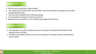 DOING BUSINESS 2015 INDIA - WORLD BANK
LITERATURE REVIEW
6
 The indicators are used to analyze economic outcomes and identify what reforms have
worked, where and why.
 Procedures should be simple ,time and cost should be minimised to attract entrepreneur
to the market.
LESSON LEARNT
 An economy’s proximity to large markets,
 The quality of its infrastructure services (other than those related to trading across borders
and getting electricity),
 The security of property from theft and looting,
 The transparency of government procurement,
 Macroeconomic conditions or the underlying strength of Institutions.
LIMITATIONS
 