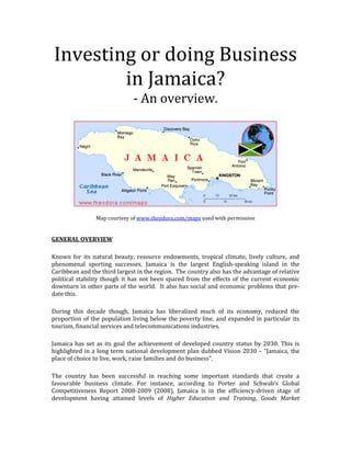 Investing or doing Business
        in Jamaica?
                              - An overview.




                Map courtesy of www.theodora.com/maps used with permission


GENERAL OVERVIEW

Known for its natural beauty, resource endowments, tropical climate, lively culture, and
phenomenal sporting successes, Jamaica is the largest English-speaking island in the
Caribbean and the third largest in the region. The country also has the advantage of relative
political stability though it has not been spared from the effects of the current economic
downturn in other parts of the world. It also has social and economic problems that pre-
date this.

During this decade though, Jamaica has liberalized much of its economy, reduced the
proportion of the population living below the poverty line, and expanded in particular its
tourism, financial services and telecommunications industries.

Jamaica has set as its goal the achievement of developed country status by 2030. This is
highlighted in a long term national development plan dubbed Vision 2030 – “Jamaica, the
place of choice to live, work, raise families and do business”.

The country has been successful in reaching some important standards that create a
favourable business climate. For instance, according to Porter and Schwab’s Global
Competitiveness Report 2008-2009 (2008), Jamaica is in the efficiency-driven stage of
development having attained levels of Higher Education and Training, Goods Market
 