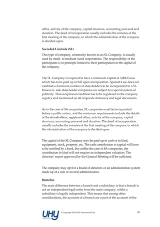 office, activity of the company, capital structure, accounting year-end and
duration. The deed of incorporation usually includes the minutes of the
first meeting of the company, in which the administration of the company
is decided upon.

Sociedad Limitada (SL)
This type of company, commonly known as an SL Company, is usually
used by small- to medium-sized corporations. The responsibility of the
participants is in principle limited to their participation in the capital of
the company.


The SL Company is required to have a minimum capital of 3,006 Euros
which has to be paid up in full upon incorporation. Spanish Law does not
establish a minimum number of shareholders to be incorporated in a SL.
However, sole shareholder companies are subject to a special system of
publicity. This exceptional condition has to be registered in the company
registry and mentioned on all corporate stationery and legal documents.


As in the case of SA companies, SL companies must be incorporated
before a public notary, and the minimum requirements include the details
of the shareholders, registered office, activity of the company, capital
structure, accounting year-end and duration. The deed of incorporation
usually includes the minutes of the first meeting of the company in which
the administration of the company is decided upon.


The capital of the SL Company may be paid up in cash or in kind,
equipment, stock, property, etc. The cash contribution to capital will have
to be certified by a bank, but unlike the case of SA companies, the
contribution in kind will not require an independent valuation. The
directors' report approved by the General Meeting will be sufficient.


The company may opt for a board of directors or an administration system
made up of a sole or several administrators.

Branches
The main difference between a branch and a subsidiary is that a branch is
not an independent legal entity from the main company, whilst a
subsidiary is legally independent. This means that among other
considerations, the accounts of a branch are a part of the accounts of the



               © Copyright 2010 UHY International Ltd                           -9-
 