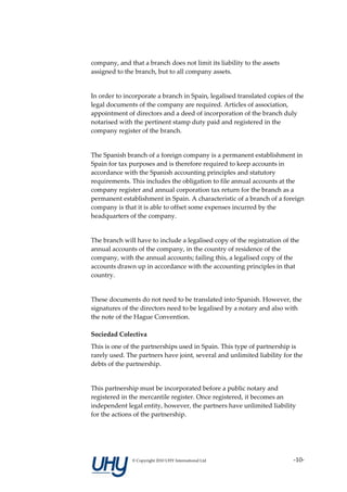 company, and that a branch does not limit its liability to the assets
assigned to the branch, but to all company assets.


In order to incorporate a branch in Spain, legalised translated copies of the
legal documents of the company are required. Articles of association,
appointment of directors and a deed of incorporation of the branch duly
notarised with the pertinent stamp duty paid and registered in the
company register of the branch.


The Spanish branch of a foreign company is a permanent establishment in
Spain for tax purposes and is therefore required to keep accounts in
accordance with the Spanish accounting principles and statutory
requirements. This includes the obligation to file annual accounts at the
company register and annual corporation tax return for the branch as a
permanent establishment in Spain. A characteristic of a branch of a foreign
company is that it is able to offset some expenses incurred by the
headquarters of the company.


The branch will have to include a legalised copy of the registration of the
annual accounts of the company, in the country of residence of the
company, with the annual accounts; failing this, a legalised copy of the
accounts drawn up in accordance with the accounting principles in that
country.


These documents do not need to be translated into Spanish. However, the
signatures of the directors need to be legalised by a notary and also with
the note of the Hague Convention.

Sociedad Colectiva
This is one of the partnerships used in Spain. This type of partnership is
rarely used. The partners have joint, several and unlimited liability for the
debts of the partnership.


This partnership must be incorporated before a public notary and
registered in the mercantile register. Once registered, it becomes an
independent legal entity, however, the partners have unlimited liability
for the actions of the partnership.




               © Copyright 2010 UHY International Ltd                    -10-
 